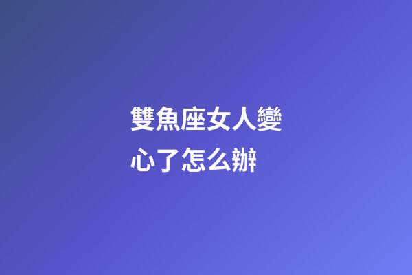 雙魚座女人變心了怎么辦-第1張-星座運勢-玄機派