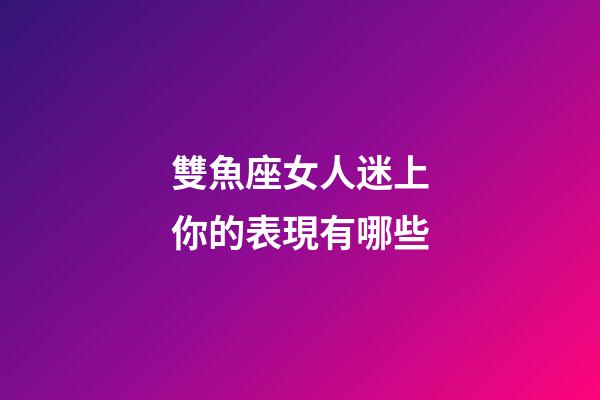 雙魚座女人迷上你的表現有哪些-第1張-星座運勢-玄機派