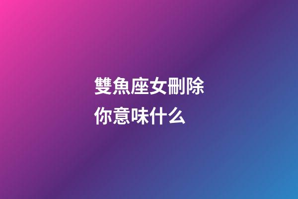 雙魚座女刪除你意味什么-第1張-星座運勢-玄機派