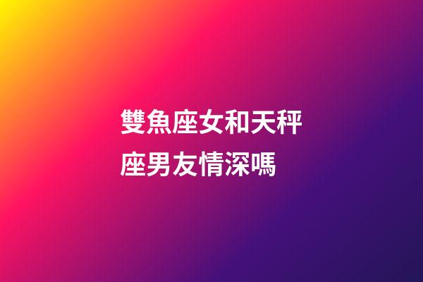 雙魚座女和天秤座男友情深嗎-第1張-星座運勢-玄機派