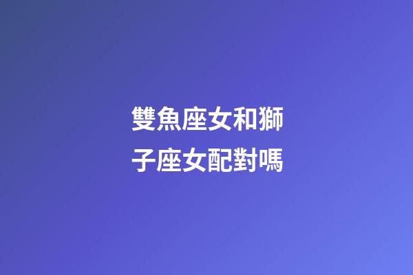 雙魚座女和獅子座女配對嗎-第1張-星座運勢-玄機派