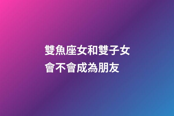 雙魚座女和雙子女會不會成為朋友-第1張-星座運勢-玄機派