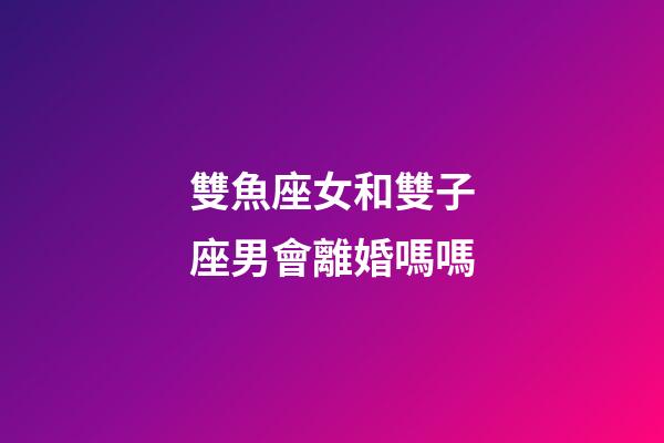 雙魚座女和雙子座男會離婚嗎嗎-第1張-星座運勢-玄機派