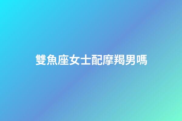 雙魚座女士配摩羯男嗎-第1張-星座運勢-玄機派