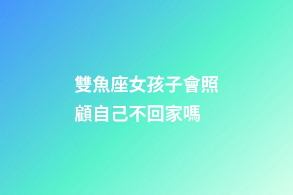 雙魚座女孩子會照顧自己不回家嗎-第1張-星座運勢-玄機派