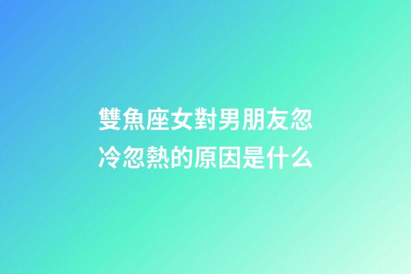 雙魚座女對男朋友忽冷忽熱的原因是什么-第1張-星座運勢-玄機派