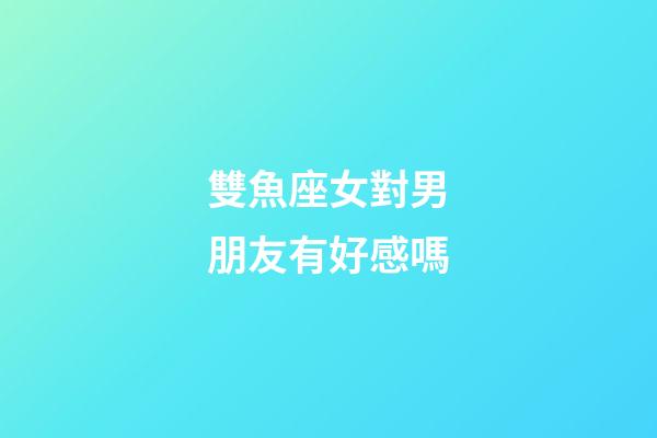 雙魚座女對男朋友有好感嗎-第1張-星座運勢-玄機派