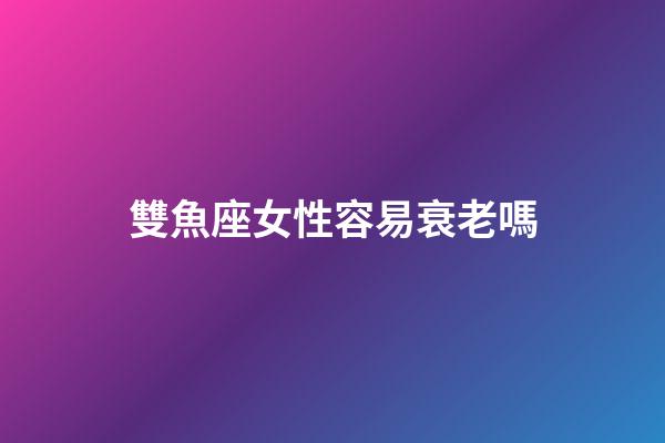 雙魚座女性容易衰老嗎-第1張-星座運勢-玄機派
