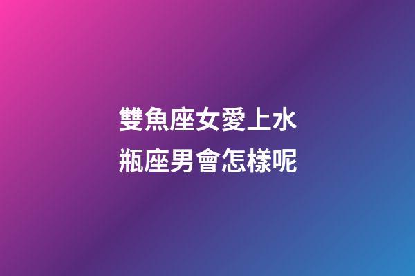 雙魚座女愛上水瓶座男會怎樣呢-第1張-星座運勢-玄機派