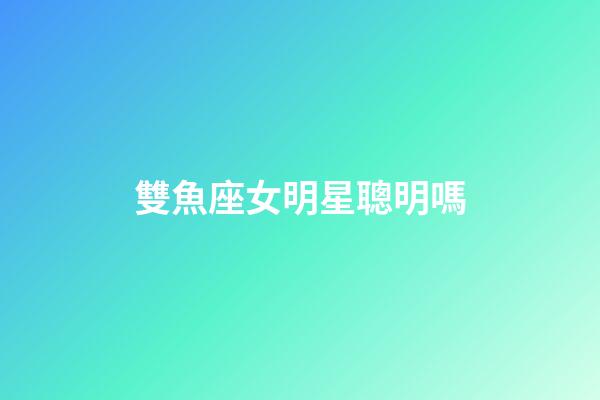 雙魚座女明星聰明嗎-第1張-星座運勢-玄機派
