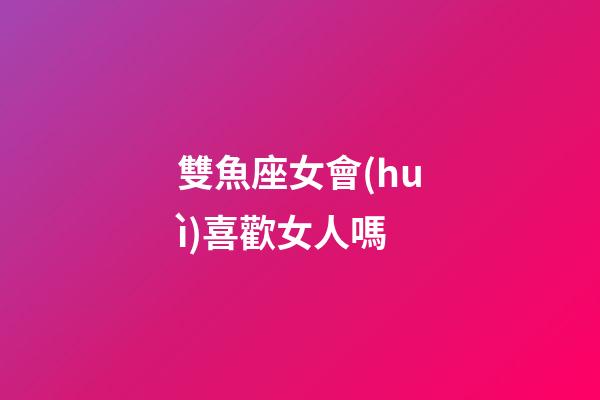 雙魚座女會(huì)喜歡女人嗎-第1張-星座運(yùn)勢(shì)-玄機(jī)派