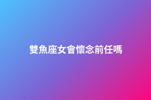 雙魚座女會懷念前任嗎-第1張-星座運勢-玄機派