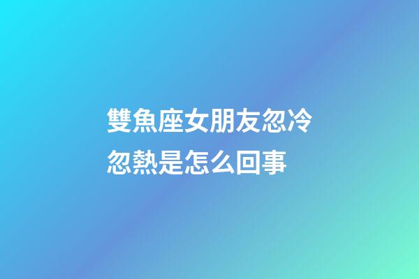 雙魚座女朋友忽冷忽熱是怎么回事-第1張-星座運勢-玄機派