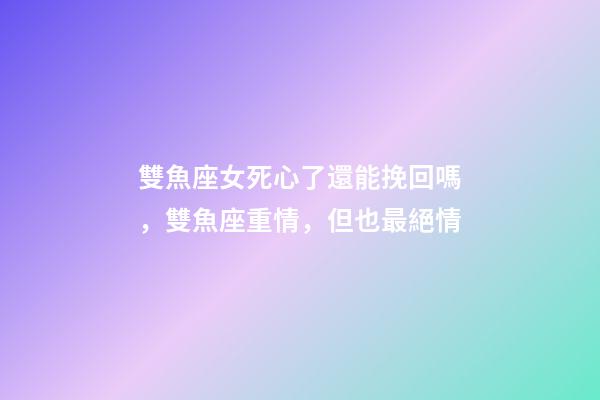 雙魚座女死心了還能挽回嗎，雙魚座重情，但也最絕情-第1張-觀點-玄機派