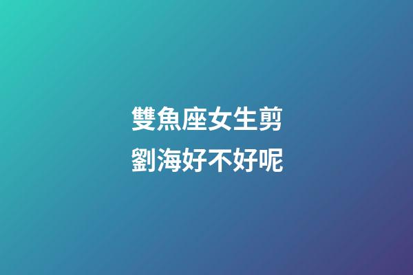 雙魚座女生剪劉海好不好呢-第1張-星座運勢-玄機派