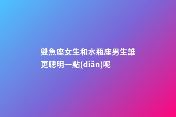 雙魚座女生和水瓶座男生誰更聰明一點(diǎn)呢
