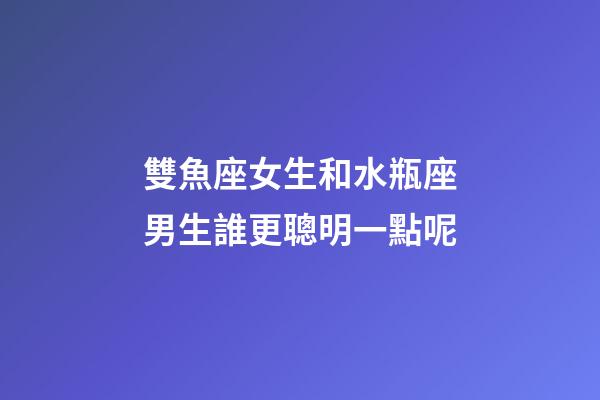 雙魚座女生和水瓶座男生誰更聰明一點呢