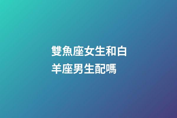 雙魚座女生和白羊座男生配嗎-第1張-星座運勢-玄機派