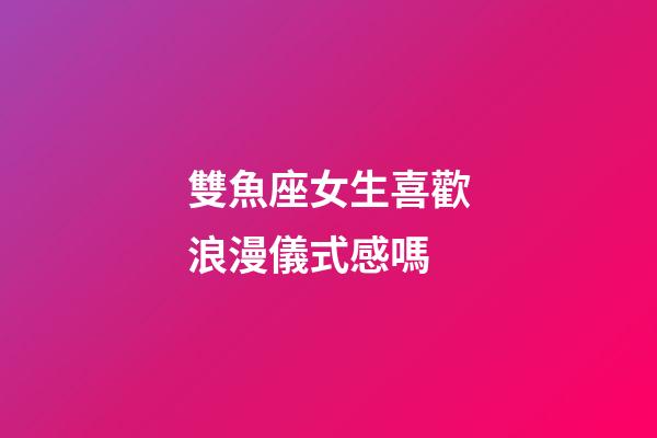 雙魚座女生喜歡浪漫儀式感嗎