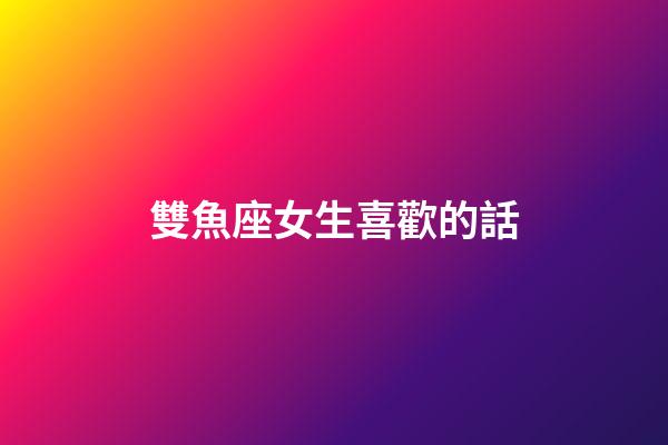 雙魚座女生喜歡的話-第1張-星座運勢-玄機派