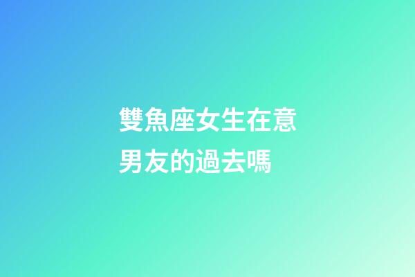 雙魚座女生在意男友的過去嗎-第1張-星座運(yùn)勢-玄機(jī)派