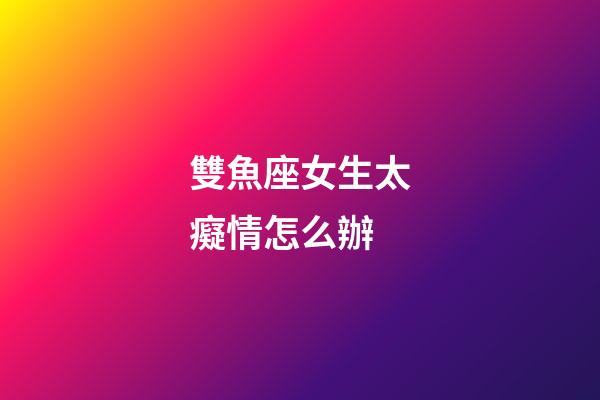 雙魚座女生太癡情怎么辦-第1張-星座運勢-玄機派