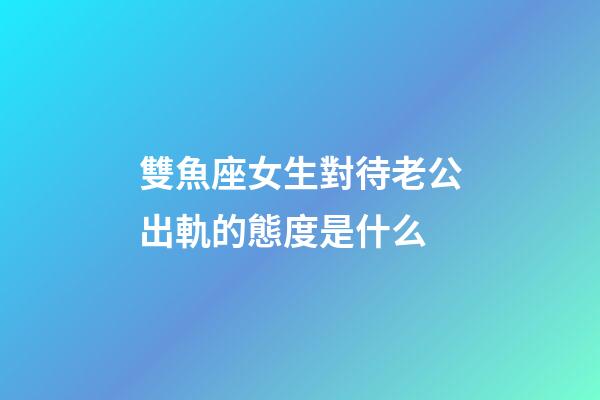 雙魚座女生對待老公出軌的態度是什么-第1張-星座運勢-玄機派