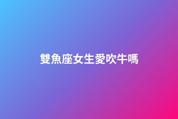 雙魚座女生愛吹牛嗎-第1張-星座運勢-玄機派