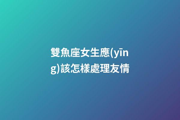 雙魚座女生應(yīng)該怎樣處理友情-第1張-星座運勢-玄機派