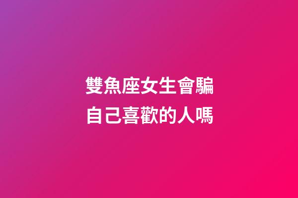 雙魚座女生會騙自己喜歡的人嗎-第1張-星座運勢-玄機派