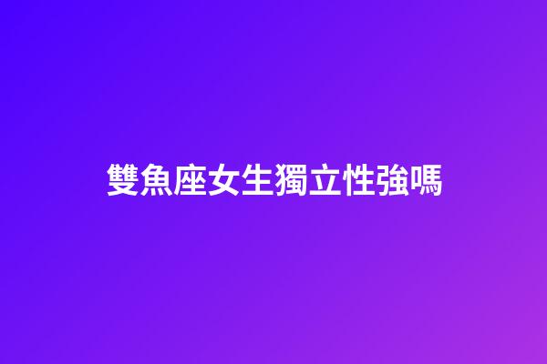 雙魚座女生獨立性強嗎-第1張-星座運勢-玄機派
