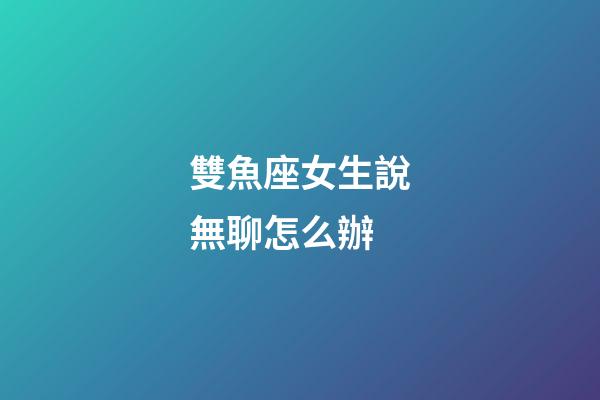 雙魚座女生說無聊怎么辦-第1張-星座運(yùn)勢-玄機(jī)派