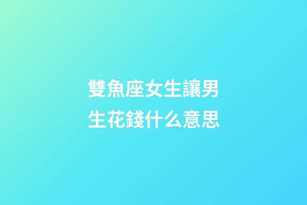 雙魚座女生讓男生花錢什么意思-第1張-星座運勢-玄機派