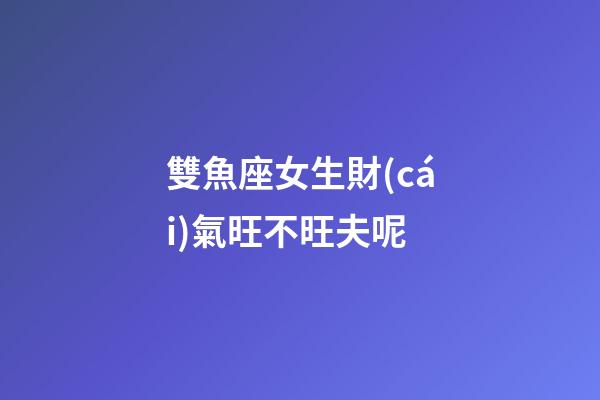 雙魚座女生財(cái)氣旺不旺夫呢