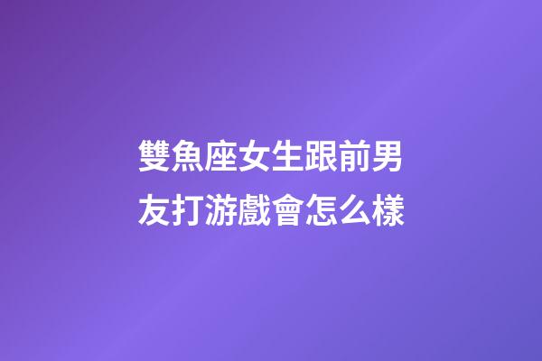 雙魚座女生跟前男友打游戲會怎么樣-第1張-星座運勢-玄機派