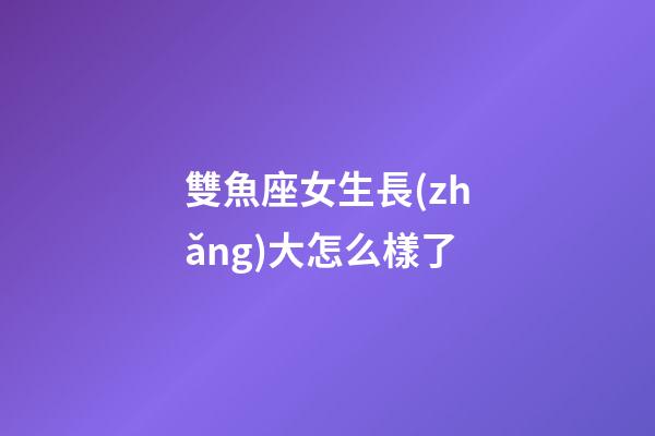 雙魚座女生長(zhǎng)大怎么樣了-第1張-星座運(yùn)勢(shì)-玄機(jī)派