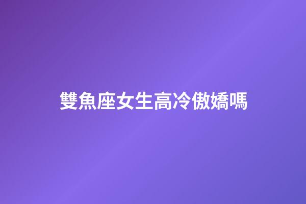 雙魚座女生高冷傲嬌嗎