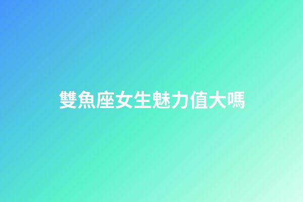 雙魚座女生魅力值大嗎-第1張-星座運勢-玄機派