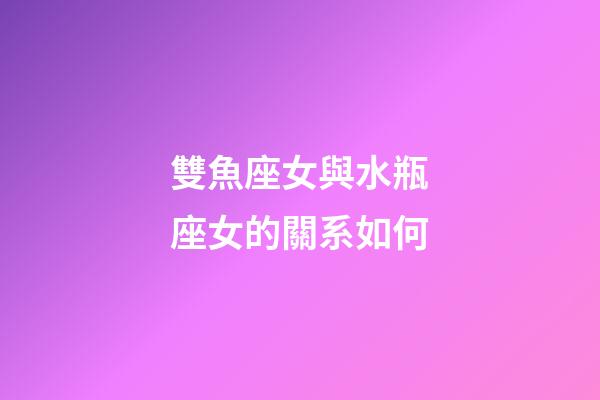 雙魚座女與水瓶座女的關系如何-第1張-星座運勢-玄機派