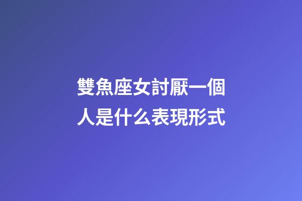 雙魚座女討厭一個人是什么表現形式-第1張-星座運勢-玄機派