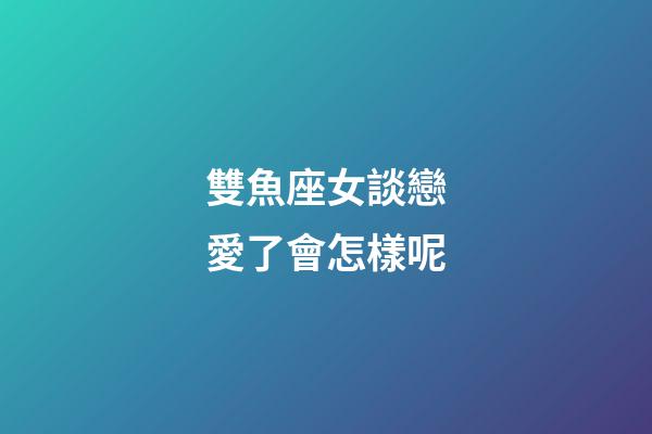 雙魚座女談戀愛了會怎樣呢-第1張-星座運勢-玄機派