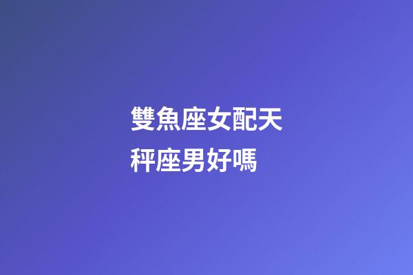 雙魚座女配天秤座男好嗎-第1張-星座運勢-玄機派