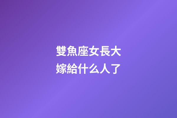雙魚座女長大嫁給什么人了-第1張-星座運勢-玄機派