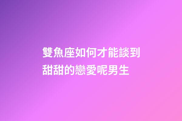 雙魚座如何才能談到甜甜的戀愛呢男生-第1張-星座運勢-玄機派