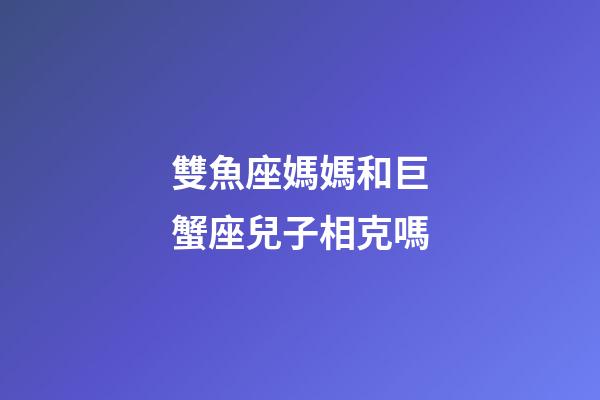 雙魚座媽媽和巨蟹座兒子相克嗎-第1張-星座運勢-玄機派