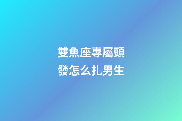 雙魚座專屬頭發怎么扎男生-第1張-星座運勢-玄機派