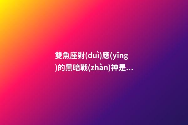 雙魚座對(duì)應(yīng)的黑暗戰(zhàn)神是誰-第1張-星座運(yùn)勢-玄機(jī)派