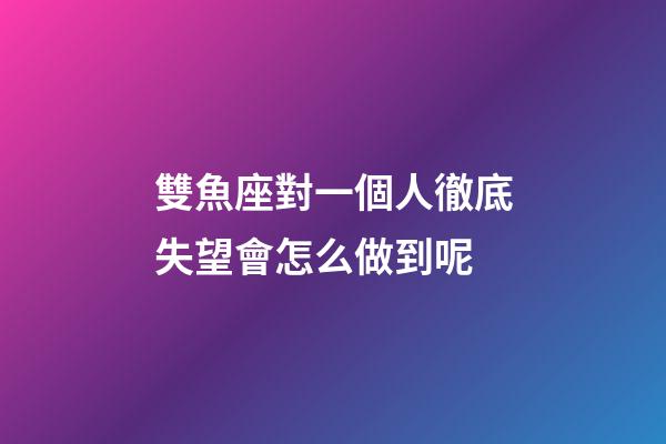 雙魚座對一個人徹底失望會怎么做到呢-第1張-星座運勢-玄機派