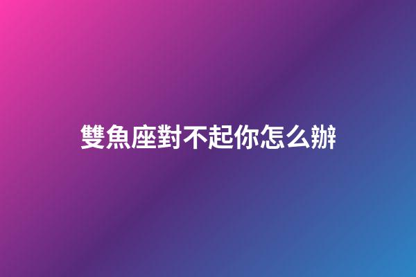 雙魚座對不起你怎么辦-第1張-星座運勢-玄機派