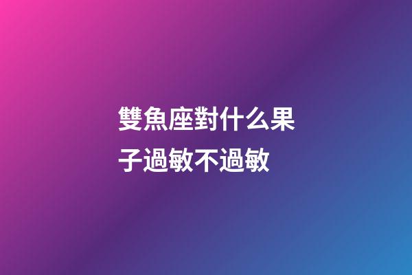 雙魚座對什么果子過敏不過敏-第1張-星座運勢-玄機派
